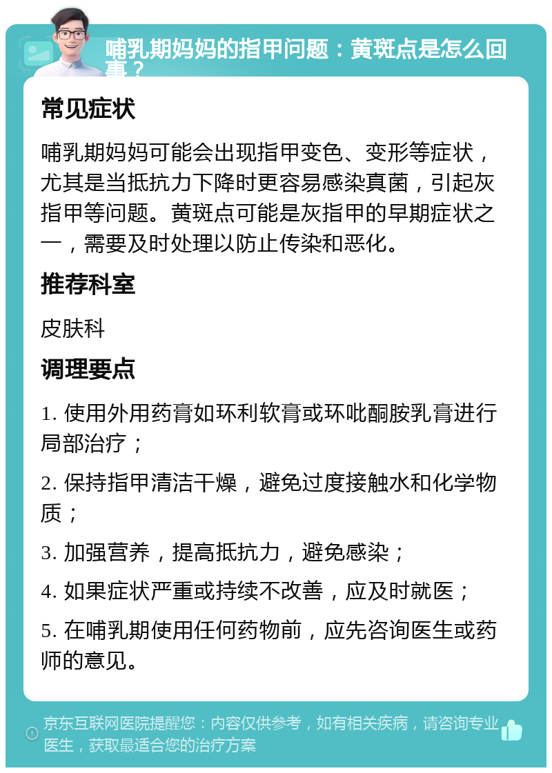 哺乳期妈妈的指甲问题：黄斑点是怎么回事？ 常见症状 哺乳期妈妈可能会出现指甲变色、变形等症状，尤其是当抵抗力下降时更容易感染真菌，引起灰指甲等问题。黄斑点可能是灰指甲的早期症状之一，需要及时处理以防止传染和恶化。 推荐科室 皮肤科 调理要点 1. 使用外用药膏如环利软膏或环吡酮胺乳膏进行局部治疗； 2. 保持指甲清洁干燥，避免过度接触水和化学物质； 3. 加强营养，提高抵抗力，避免感染； 4. 如果症状严重或持续不改善，应及时就医； 5. 在哺乳期使用任何药物前，应先咨询医生或药师的意见。