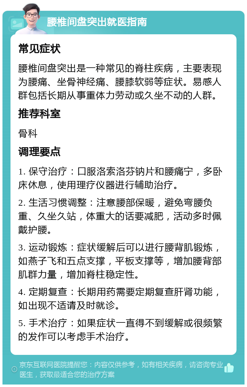 腰椎间盘突出就医指南 常见症状 腰椎间盘突出是一种常见的脊柱疾病，主要表现为腰痛、坐骨神经痛、腰膝软弱等症状。易感人群包括长期从事重体力劳动或久坐不动的人群。 推荐科室 骨科 调理要点 1. 保守治疗：口服洛索洛芬钠片和腰痛宁，多卧床休息，使用理疗仪器进行辅助治疗。 2. 生活习惯调整：注意腰部保暖，避免弯腰负重、久坐久站，体重大的话要减肥，活动多时佩戴护腰。 3. 运动锻炼：症状缓解后可以进行腰背肌锻炼，如燕子飞和五点支撑，平板支撑等，增加腰背部肌群力量，增加脊柱稳定性。 4. 定期复查：长期用药需要定期复查肝肾功能，如出现不适请及时就诊。 5. 手术治疗：如果症状一直得不到缓解或很频繁的发作可以考虑手术治疗。