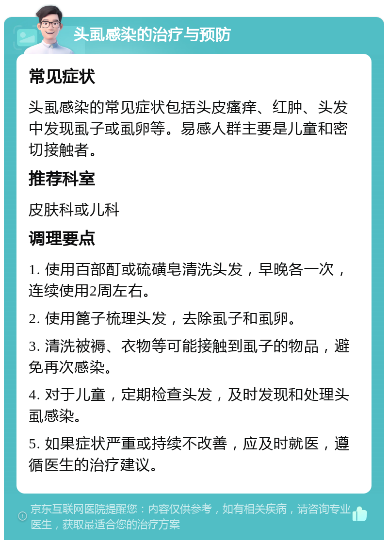 头虱感染的治疗与预防 常见症状 头虱感染的常见症状包括头皮瘙痒、红肿、头发中发现虱子或虱卵等。易感人群主要是儿童和密切接触者。 推荐科室 皮肤科或儿科 调理要点 1. 使用百部酊或硫磺皂清洗头发，早晚各一次，连续使用2周左右。 2. 使用篦子梳理头发，去除虱子和虱卵。 3. 清洗被褥、衣物等可能接触到虱子的物品，避免再次感染。 4. 对于儿童，定期检查头发，及时发现和处理头虱感染。 5. 如果症状严重或持续不改善，应及时就医，遵循医生的治疗建议。