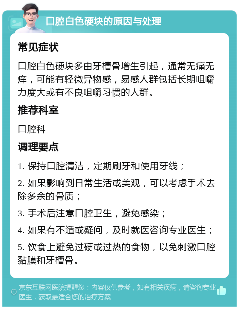 口腔白色硬块的原因与处理 常见症状 口腔白色硬块多由牙槽骨增生引起，通常无痛无痒，可能有轻微异物感，易感人群包括长期咀嚼力度大或有不良咀嚼习惯的人群。 推荐科室 口腔科 调理要点 1. 保持口腔清洁，定期刷牙和使用牙线； 2. 如果影响到日常生活或美观，可以考虑手术去除多余的骨质； 3. 手术后注意口腔卫生，避免感染； 4. 如果有不适或疑问，及时就医咨询专业医生； 5. 饮食上避免过硬或过热的食物，以免刺激口腔黏膜和牙槽骨。