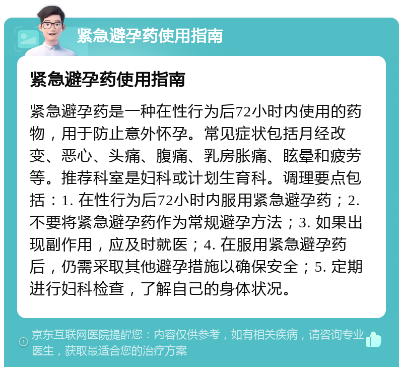 紧急避孕药使用指南 紧急避孕药使用指南 紧急避孕药是一种在性行为后72小时内使用的药物，用于防止意外怀孕。常见症状包括月经改变、恶心、头痛、腹痛、乳房胀痛、眩晕和疲劳等。推荐科室是妇科或计划生育科。调理要点包括：1. 在性行为后72小时内服用紧急避孕药；2. 不要将紧急避孕药作为常规避孕方法；3. 如果出现副作用，应及时就医；4. 在服用紧急避孕药后，仍需采取其他避孕措施以确保安全；5. 定期进行妇科检查，了解自己的身体状况。