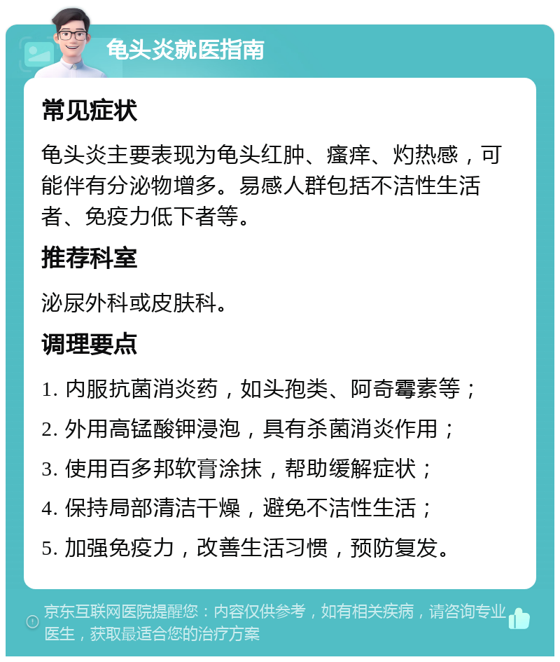 龟头炎就医指南 常见症状 龟头炎主要表现为龟头红肿、瘙痒、灼热感，可能伴有分泌物增多。易感人群包括不洁性生活者、免疫力低下者等。 推荐科室 泌尿外科或皮肤科。 调理要点 1. 内服抗菌消炎药，如头孢类、阿奇霉素等； 2. 外用高锰酸钾浸泡，具有杀菌消炎作用； 3. 使用百多邦软膏涂抹，帮助缓解症状； 4. 保持局部清洁干燥，避免不洁性生活； 5. 加强免疫力，改善生活习惯，预防复发。