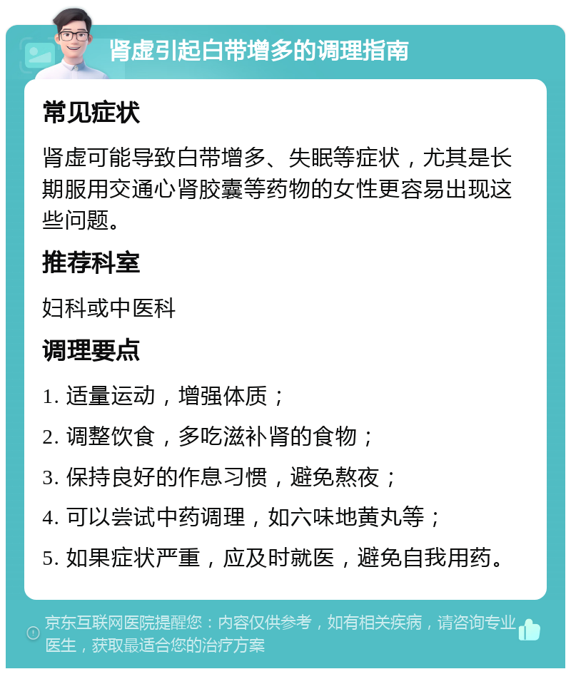 肾虚引起白带增多的调理指南 常见症状 肾虚可能导致白带增多、失眠等症状，尤其是长期服用交通心肾胶囊等药物的女性更容易出现这些问题。 推荐科室 妇科或中医科 调理要点 1. 适量运动，增强体质； 2. 调整饮食，多吃滋补肾的食物； 3. 保持良好的作息习惯，避免熬夜； 4. 可以尝试中药调理，如六味地黄丸等； 5. 如果症状严重，应及时就医，避免自我用药。