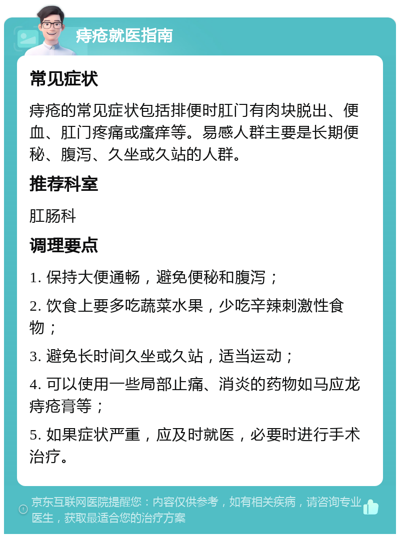 痔疮就医指南 常见症状 痔疮的常见症状包括排便时肛门有肉块脱出、便血、肛门疼痛或瘙痒等。易感人群主要是长期便秘、腹泻、久坐或久站的人群。 推荐科室 肛肠科 调理要点 1. 保持大便通畅，避免便秘和腹泻； 2. 饮食上要多吃蔬菜水果，少吃辛辣刺激性食物； 3. 避免长时间久坐或久站，适当运动； 4. 可以使用一些局部止痛、消炎的药物如马应龙痔疮膏等； 5. 如果症状严重，应及时就医，必要时进行手术治疗。