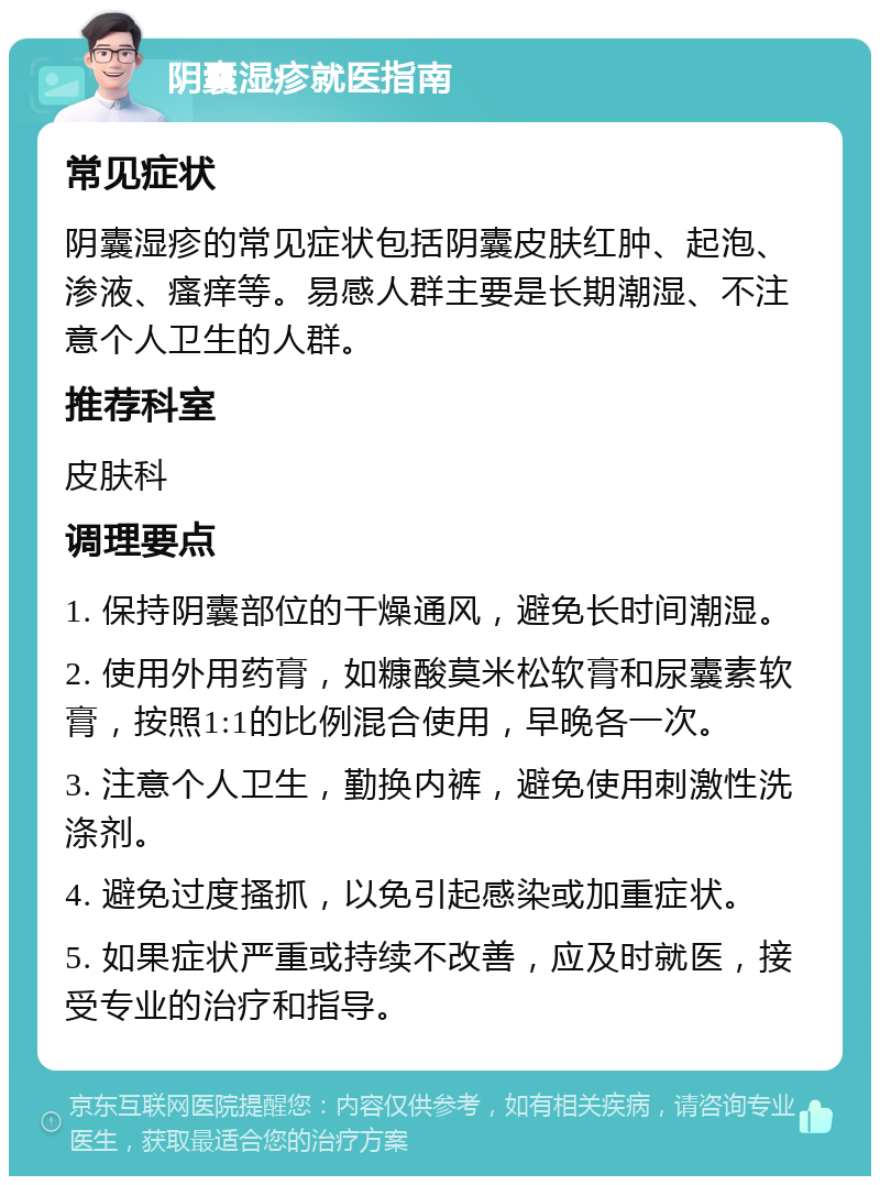 阴囊湿疹就医指南 常见症状 阴囊湿疹的常见症状包括阴囊皮肤红肿、起泡、渗液、瘙痒等。易感人群主要是长期潮湿、不注意个人卫生的人群。 推荐科室 皮肤科 调理要点 1. 保持阴囊部位的干燥通风，避免长时间潮湿。 2. 使用外用药膏，如糠酸莫米松软膏和尿囊素软膏，按照1:1的比例混合使用，早晚各一次。 3. 注意个人卫生，勤换内裤，避免使用刺激性洗涤剂。 4. 避免过度搔抓，以免引起感染或加重症状。 5. 如果症状严重或持续不改善，应及时就医，接受专业的治疗和指导。