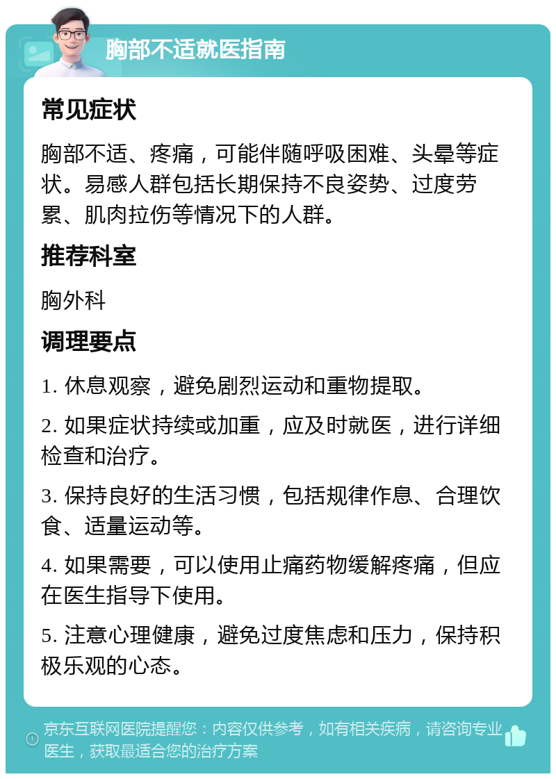 胸部不适就医指南 常见症状 胸部不适、疼痛，可能伴随呼吸困难、头晕等症状。易感人群包括长期保持不良姿势、过度劳累、肌肉拉伤等情况下的人群。 推荐科室 胸外科 调理要点 1. 休息观察，避免剧烈运动和重物提取。 2. 如果症状持续或加重，应及时就医，进行详细检查和治疗。 3. 保持良好的生活习惯，包括规律作息、合理饮食、适量运动等。 4. 如果需要，可以使用止痛药物缓解疼痛，但应在医生指导下使用。 5. 注意心理健康，避免过度焦虑和压力，保持积极乐观的心态。