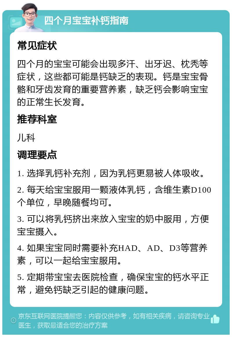 四个月宝宝补钙指南 常见症状 四个月的宝宝可能会出现多汗、出牙迟、枕秃等症状，这些都可能是钙缺乏的表现。钙是宝宝骨骼和牙齿发育的重要营养素，缺乏钙会影响宝宝的正常生长发育。 推荐科室 儿科 调理要点 1. 选择乳钙补充剂，因为乳钙更易被人体吸收。 2. 每天给宝宝服用一颗液体乳钙，含维生素D100个单位，早晚随餐均可。 3. 可以将乳钙挤出来放入宝宝的奶中服用，方便宝宝摄入。 4. 如果宝宝同时需要补充HAD、AD、D3等营养素，可以一起给宝宝服用。 5. 定期带宝宝去医院检查，确保宝宝的钙水平正常，避免钙缺乏引起的健康问题。