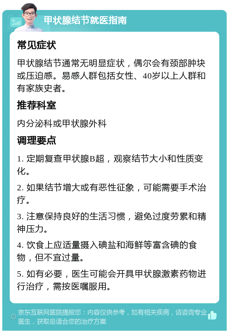 甲状腺结节就医指南 常见症状 甲状腺结节通常无明显症状，偶尔会有颈部肿块或压迫感。易感人群包括女性、40岁以上人群和有家族史者。 推荐科室 内分泌科或甲状腺外科 调理要点 1. 定期复查甲状腺B超，观察结节大小和性质变化。 2. 如果结节增大或有恶性征象，可能需要手术治疗。 3. 注意保持良好的生活习惯，避免过度劳累和精神压力。 4. 饮食上应适量摄入碘盐和海鲜等富含碘的食物，但不宜过量。 5. 如有必要，医生可能会开具甲状腺激素药物进行治疗，需按医嘱服用。