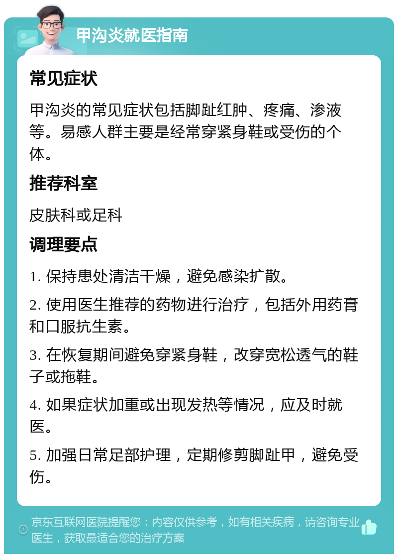 甲沟炎就医指南 常见症状 甲沟炎的常见症状包括脚趾红肿、疼痛、渗液等。易感人群主要是经常穿紧身鞋或受伤的个体。 推荐科室 皮肤科或足科 调理要点 1. 保持患处清洁干燥，避免感染扩散。 2. 使用医生推荐的药物进行治疗，包括外用药膏和口服抗生素。 3. 在恢复期间避免穿紧身鞋，改穿宽松透气的鞋子或拖鞋。 4. 如果症状加重或出现发热等情况，应及时就医。 5. 加强日常足部护理，定期修剪脚趾甲，避免受伤。