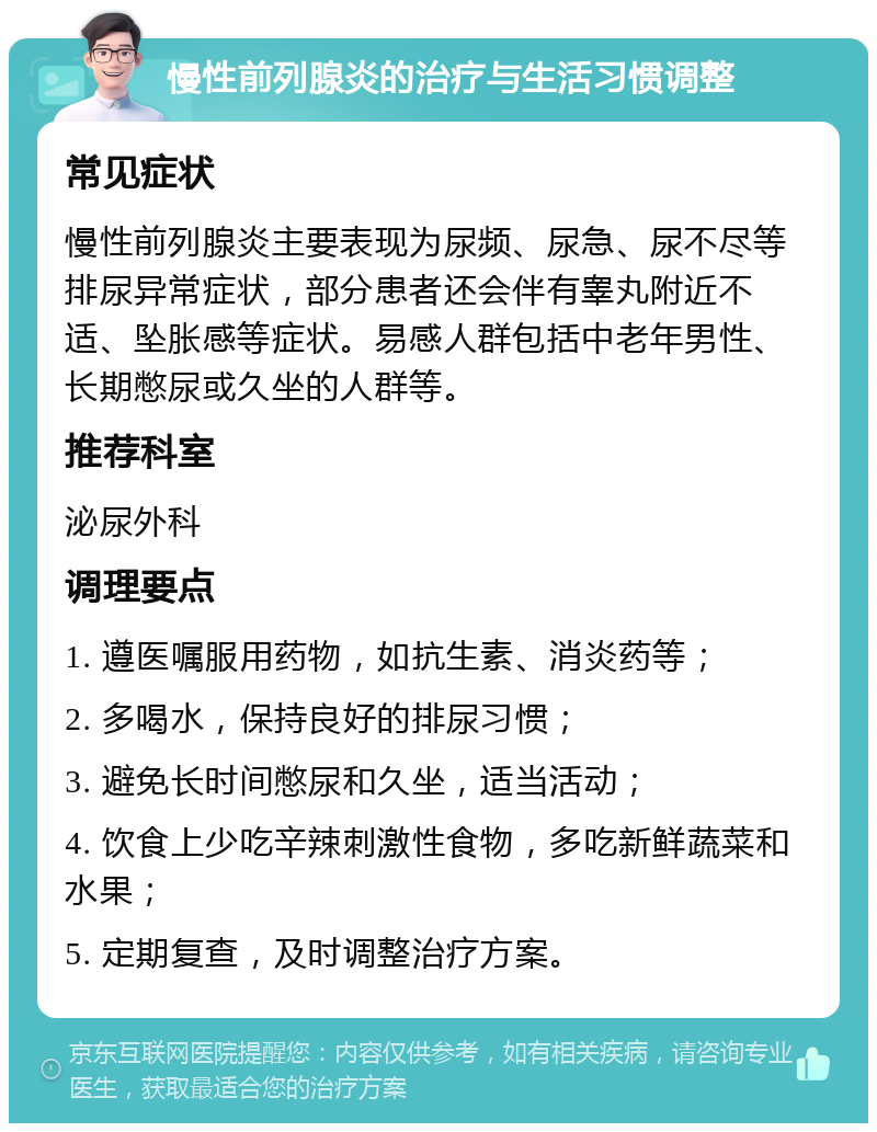 慢性前列腺炎的治疗与生活习惯调整 常见症状 慢性前列腺炎主要表现为尿频、尿急、尿不尽等排尿异常症状，部分患者还会伴有睾丸附近不适、坠胀感等症状。易感人群包括中老年男性、长期憋尿或久坐的人群等。 推荐科室 泌尿外科 调理要点 1. 遵医嘱服用药物，如抗生素、消炎药等； 2. 多喝水，保持良好的排尿习惯； 3. 避免长时间憋尿和久坐，适当活动； 4. 饮食上少吃辛辣刺激性食物，多吃新鲜蔬菜和水果； 5. 定期复查，及时调整治疗方案。