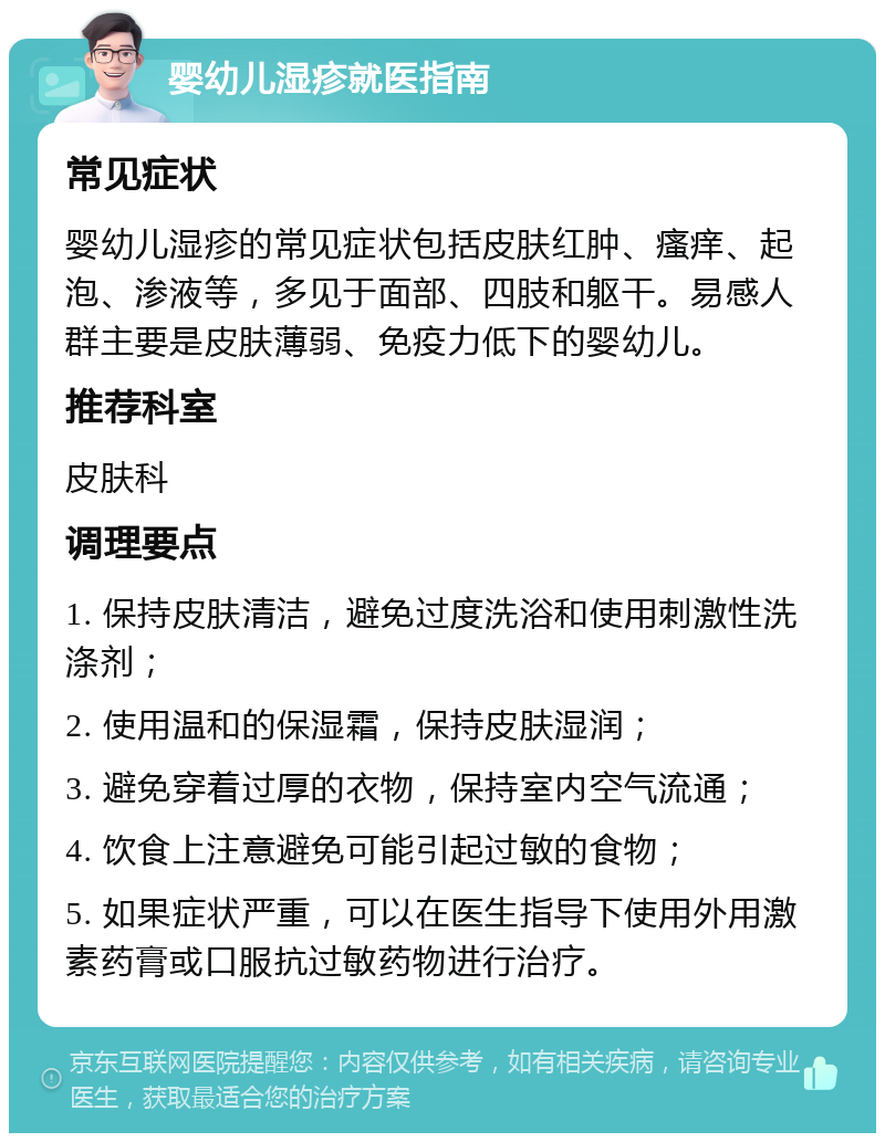 婴幼儿湿疹就医指南 常见症状 婴幼儿湿疹的常见症状包括皮肤红肿、瘙痒、起泡、渗液等，多见于面部、四肢和躯干。易感人群主要是皮肤薄弱、免疫力低下的婴幼儿。 推荐科室 皮肤科 调理要点 1. 保持皮肤清洁，避免过度洗浴和使用刺激性洗涤剂； 2. 使用温和的保湿霜，保持皮肤湿润； 3. 避免穿着过厚的衣物，保持室内空气流通； 4. 饮食上注意避免可能引起过敏的食物； 5. 如果症状严重，可以在医生指导下使用外用激素药膏或口服抗过敏药物进行治疗。