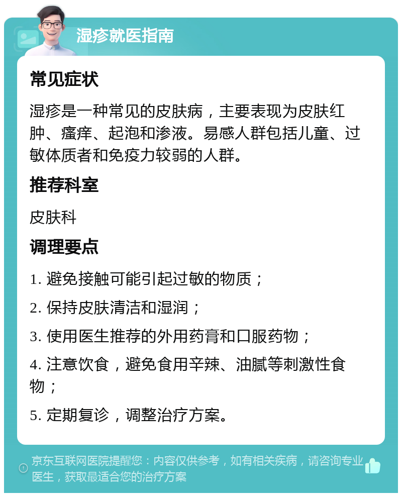 湿疹就医指南 常见症状 湿疹是一种常见的皮肤病，主要表现为皮肤红肿、瘙痒、起泡和渗液。易感人群包括儿童、过敏体质者和免疫力较弱的人群。 推荐科室 皮肤科 调理要点 1. 避免接触可能引起过敏的物质； 2. 保持皮肤清洁和湿润； 3. 使用医生推荐的外用药膏和口服药物； 4. 注意饮食，避免食用辛辣、油腻等刺激性食物； 5. 定期复诊，调整治疗方案。