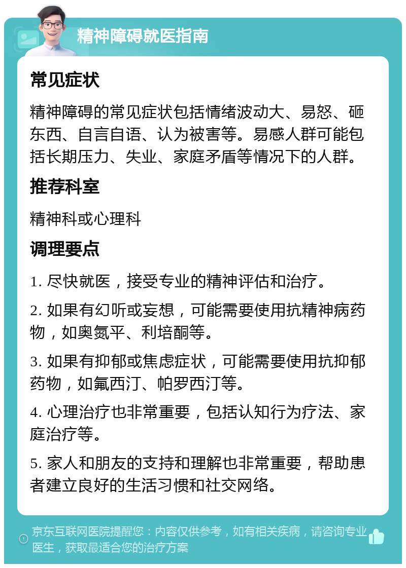 精神障碍就医指南 常见症状 精神障碍的常见症状包括情绪波动大、易怒、砸东西、自言自语、认为被害等。易感人群可能包括长期压力、失业、家庭矛盾等情况下的人群。 推荐科室 精神科或心理科 调理要点 1. 尽快就医，接受专业的精神评估和治疗。 2. 如果有幻听或妄想，可能需要使用抗精神病药物，如奥氮平、利培酮等。 3. 如果有抑郁或焦虑症状，可能需要使用抗抑郁药物，如氟西汀、帕罗西汀等。 4. 心理治疗也非常重要，包括认知行为疗法、家庭治疗等。 5. 家人和朋友的支持和理解也非常重要，帮助患者建立良好的生活习惯和社交网络。