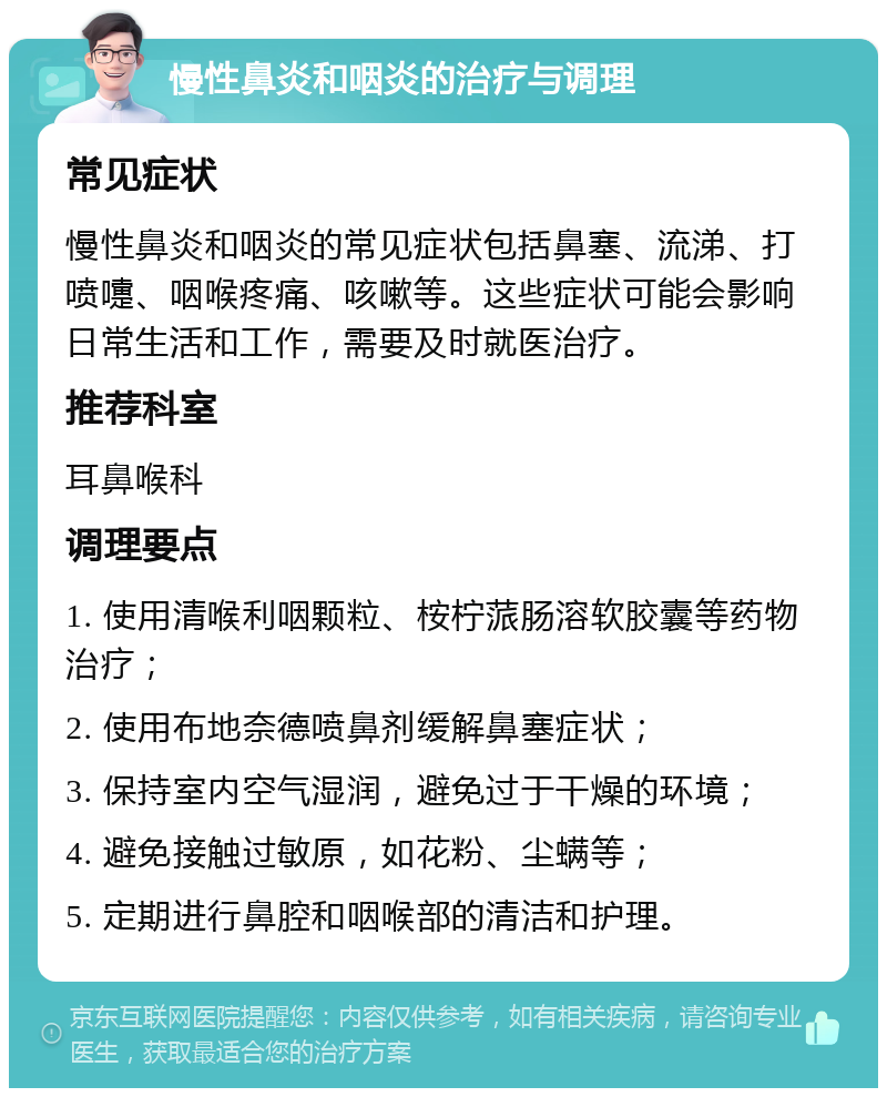 慢性鼻炎和咽炎的治疗与调理 常见症状 慢性鼻炎和咽炎的常见症状包括鼻塞、流涕、打喷嚏、咽喉疼痛、咳嗽等。这些症状可能会影响日常生活和工作，需要及时就医治疗。 推荐科室 耳鼻喉科 调理要点 1. 使用清喉利咽颗粒、桉柠蒎肠溶软胶囊等药物治疗； 2. 使用布地奈德喷鼻剂缓解鼻塞症状； 3. 保持室内空气湿润，避免过于干燥的环境； 4. 避免接触过敏原，如花粉、尘螨等； 5. 定期进行鼻腔和咽喉部的清洁和护理。