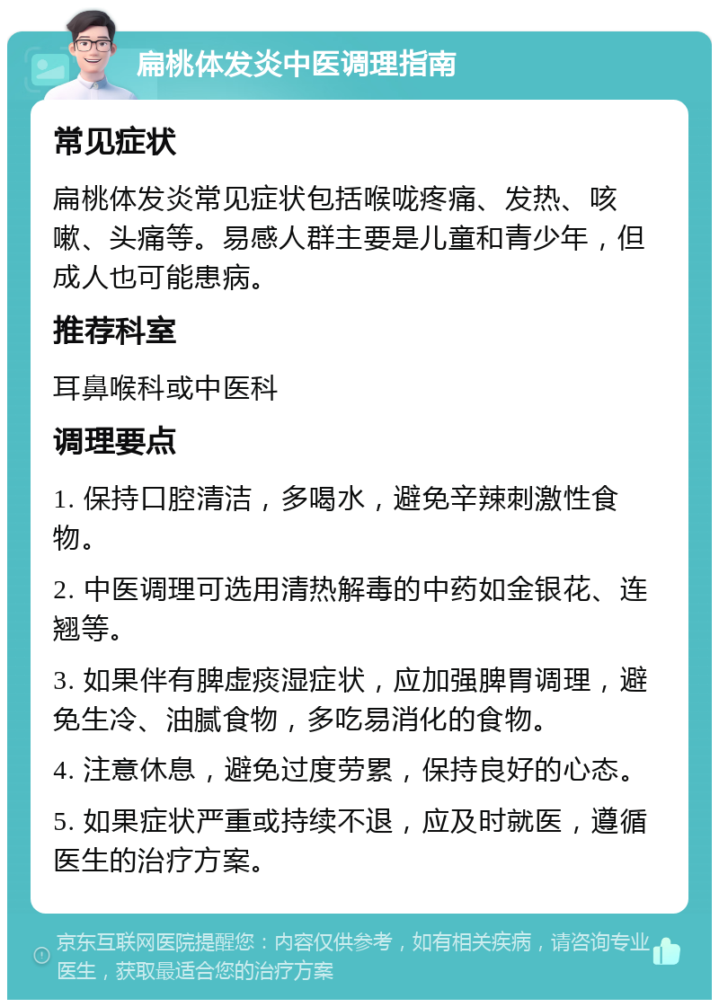 扁桃体发炎中医调理指南 常见症状 扁桃体发炎常见症状包括喉咙疼痛、发热、咳嗽、头痛等。易感人群主要是儿童和青少年，但成人也可能患病。 推荐科室 耳鼻喉科或中医科 调理要点 1. 保持口腔清洁，多喝水，避免辛辣刺激性食物。 2. 中医调理可选用清热解毒的中药如金银花、连翘等。 3. 如果伴有脾虚痰湿症状，应加强脾胃调理，避免生冷、油腻食物，多吃易消化的食物。 4. 注意休息，避免过度劳累，保持良好的心态。 5. 如果症状严重或持续不退，应及时就医，遵循医生的治疗方案。