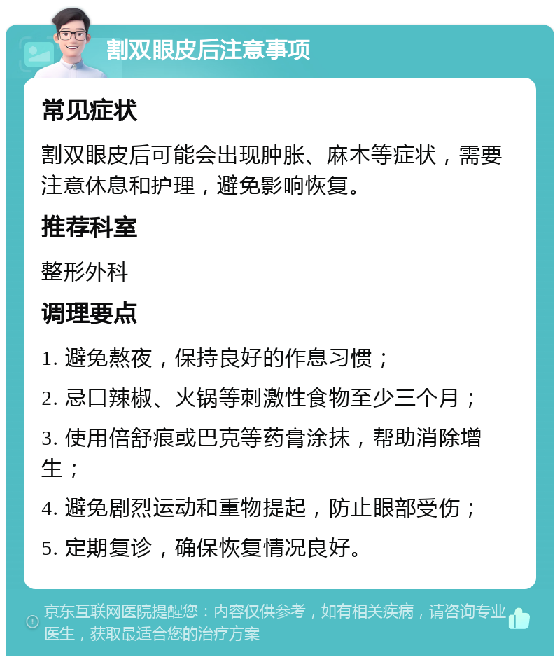 割双眼皮后注意事项 常见症状 割双眼皮后可能会出现肿胀、麻木等症状，需要注意休息和护理，避免影响恢复。 推荐科室 整形外科 调理要点 1. 避免熬夜，保持良好的作息习惯； 2. 忌口辣椒、火锅等刺激性食物至少三个月； 3. 使用倍舒痕或巴克等药膏涂抹，帮助消除增生； 4. 避免剧烈运动和重物提起，防止眼部受伤； 5. 定期复诊，确保恢复情况良好。