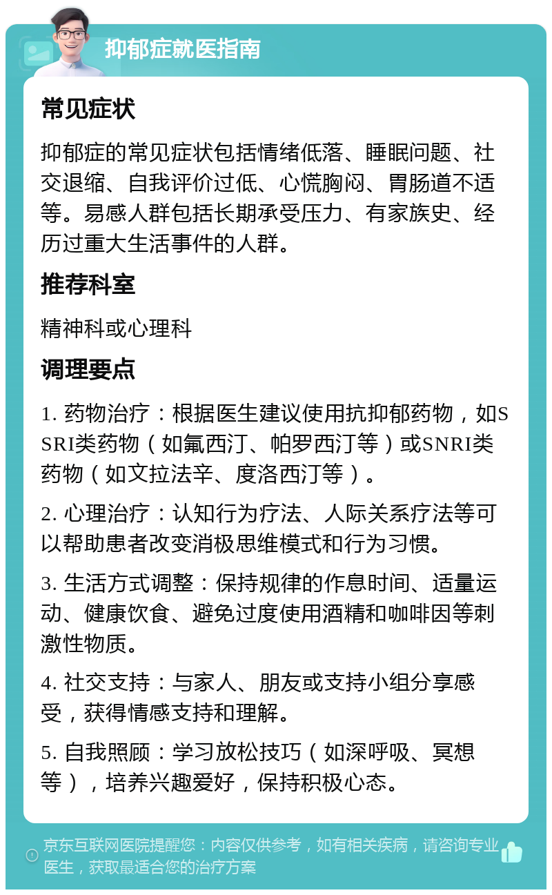 抑郁症就医指南 常见症状 抑郁症的常见症状包括情绪低落、睡眠问题、社交退缩、自我评价过低、心慌胸闷、胃肠道不适等。易感人群包括长期承受压力、有家族史、经历过重大生活事件的人群。 推荐科室 精神科或心理科 调理要点 1. 药物治疗：根据医生建议使用抗抑郁药物，如SSRI类药物（如氟西汀、帕罗西汀等）或SNRI类药物（如文拉法辛、度洛西汀等）。 2. 心理治疗：认知行为疗法、人际关系疗法等可以帮助患者改变消极思维模式和行为习惯。 3. 生活方式调整：保持规律的作息时间、适量运动、健康饮食、避免过度使用酒精和咖啡因等刺激性物质。 4. 社交支持：与家人、朋友或支持小组分享感受，获得情感支持和理解。 5. 自我照顾：学习放松技巧（如深呼吸、冥想等），培养兴趣爱好，保持积极心态。