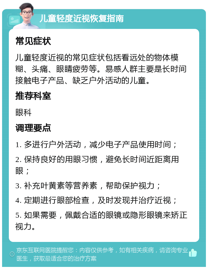 儿童轻度近视恢复指南 常见症状 儿童轻度近视的常见症状包括看远处的物体模糊、头痛、眼睛疲劳等。易感人群主要是长时间接触电子产品、缺乏户外活动的儿童。 推荐科室 眼科 调理要点 1. 多进行户外活动，减少电子产品使用时间； 2. 保持良好的用眼习惯，避免长时间近距离用眼； 3. 补充叶黄素等营养素，帮助保护视力； 4. 定期进行眼部检查，及时发现并治疗近视； 5. 如果需要，佩戴合适的眼镜或隐形眼镜来矫正视力。