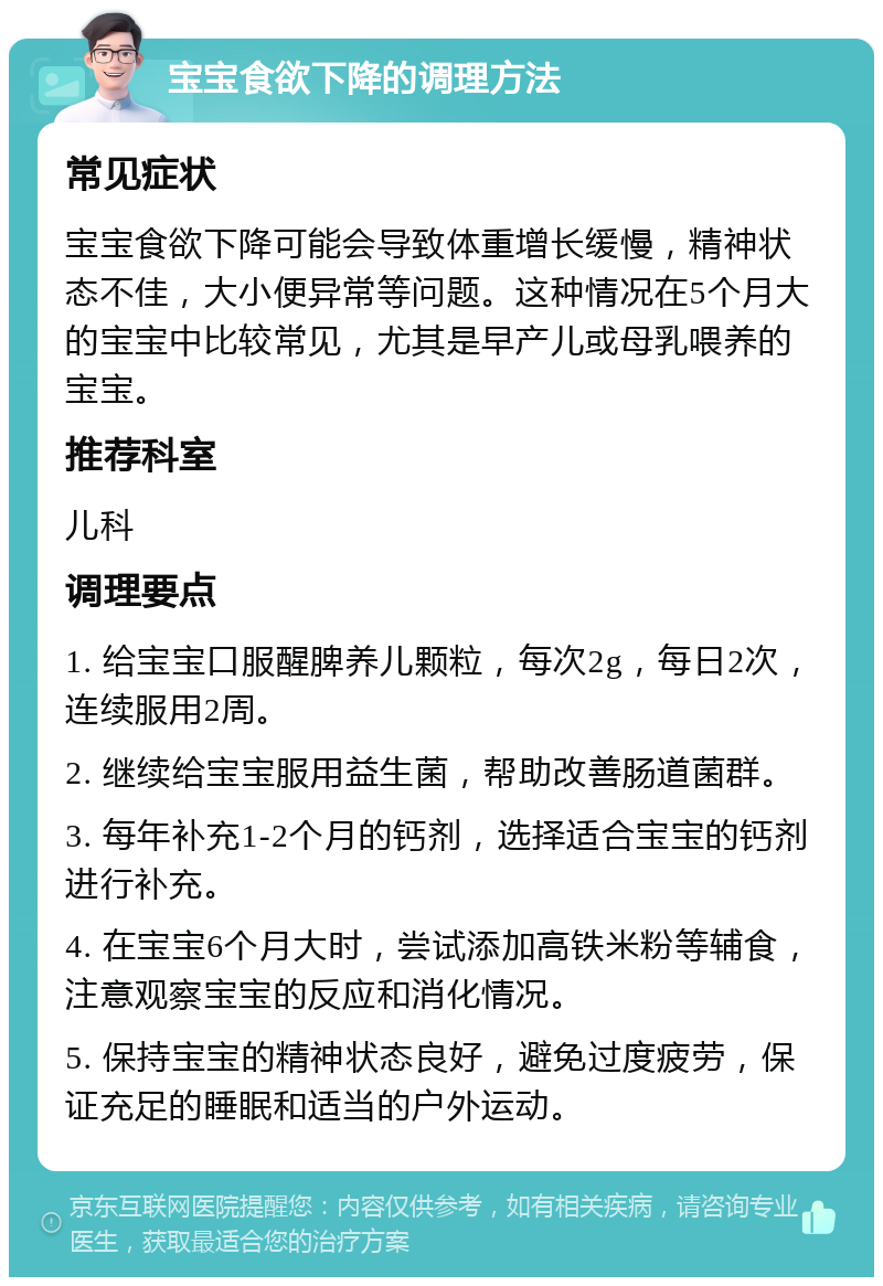 宝宝食欲下降的调理方法 常见症状 宝宝食欲下降可能会导致体重增长缓慢，精神状态不佳，大小便异常等问题。这种情况在5个月大的宝宝中比较常见，尤其是早产儿或母乳喂养的宝宝。 推荐科室 儿科 调理要点 1. 给宝宝口服醒脾养儿颗粒，每次2g，每日2次，连续服用2周。 2. 继续给宝宝服用益生菌，帮助改善肠道菌群。 3. 每年补充1-2个月的钙剂，选择适合宝宝的钙剂进行补充。 4. 在宝宝6个月大时，尝试添加高铁米粉等辅食，注意观察宝宝的反应和消化情况。 5. 保持宝宝的精神状态良好，避免过度疲劳，保证充足的睡眠和适当的户外运动。