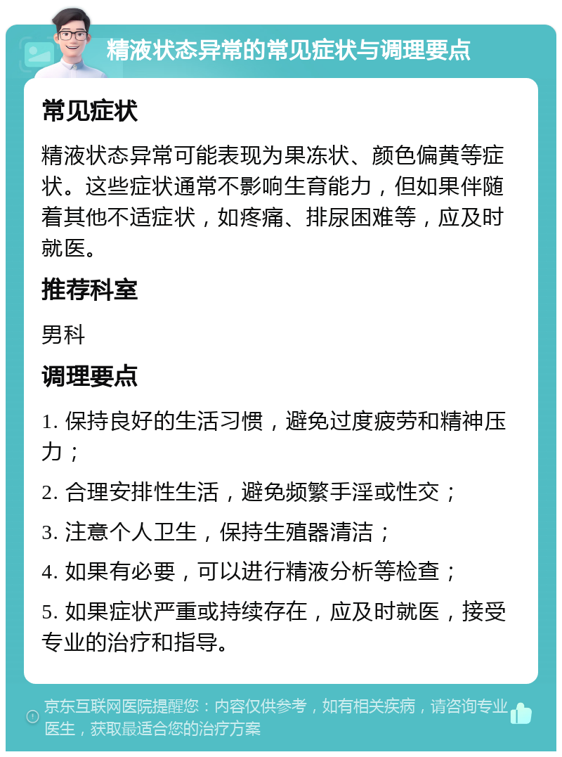 精液状态异常的常见症状与调理要点 常见症状 精液状态异常可能表现为果冻状、颜色偏黄等症状。这些症状通常不影响生育能力，但如果伴随着其他不适症状，如疼痛、排尿困难等，应及时就医。 推荐科室 男科 调理要点 1. 保持良好的生活习惯，避免过度疲劳和精神压力； 2. 合理安排性生活，避免频繁手淫或性交； 3. 注意个人卫生，保持生殖器清洁； 4. 如果有必要，可以进行精液分析等检查； 5. 如果症状严重或持续存在，应及时就医，接受专业的治疗和指导。