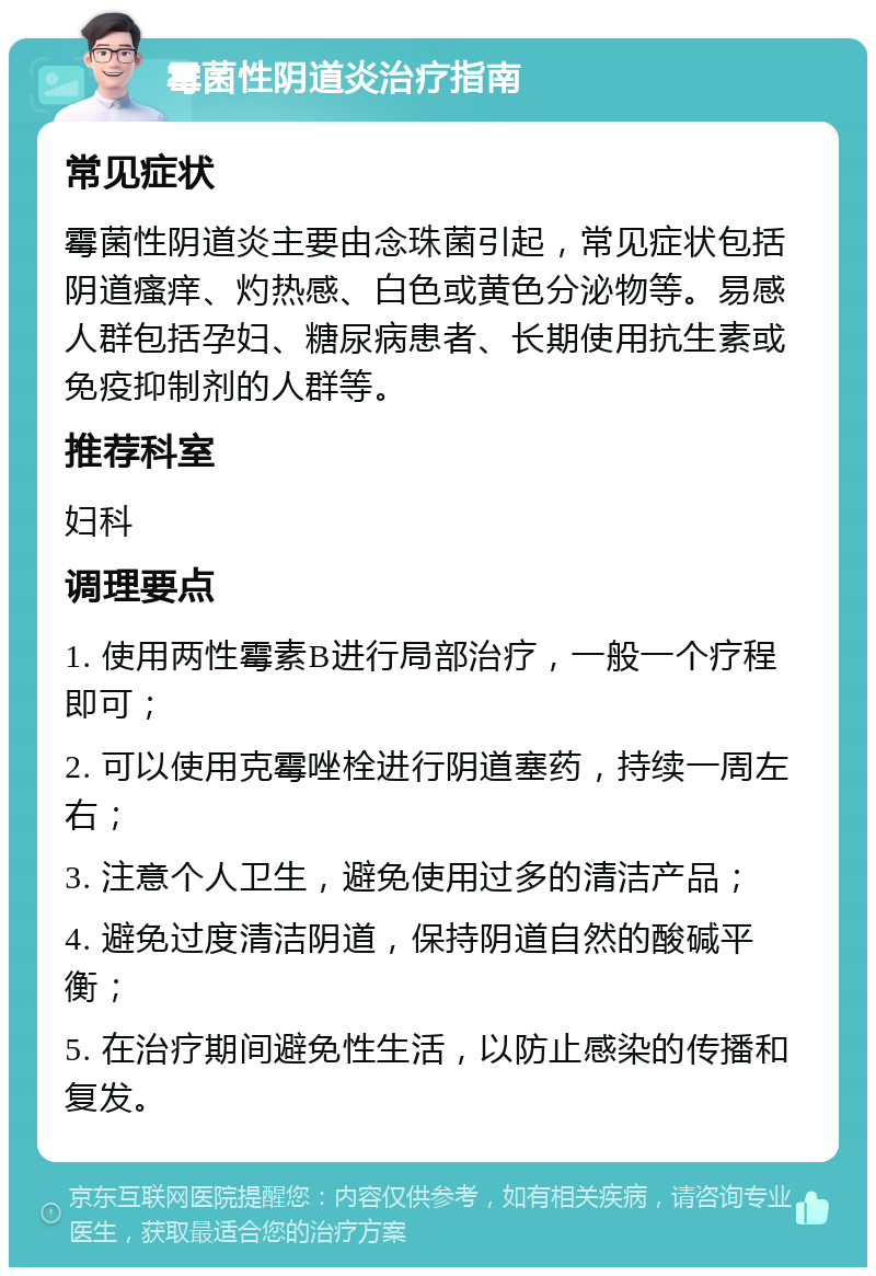 霉菌性阴道炎治疗指南 常见症状 霉菌性阴道炎主要由念珠菌引起，常见症状包括阴道瘙痒、灼热感、白色或黄色分泌物等。易感人群包括孕妇、糖尿病患者、长期使用抗生素或免疫抑制剂的人群等。 推荐科室 妇科 调理要点 1. 使用两性霉素B进行局部治疗，一般一个疗程即可； 2. 可以使用克霉唑栓进行阴道塞药，持续一周左右； 3. 注意个人卫生，避免使用过多的清洁产品； 4. 避免过度清洁阴道，保持阴道自然的酸碱平衡； 5. 在治疗期间避免性生活，以防止感染的传播和复发。