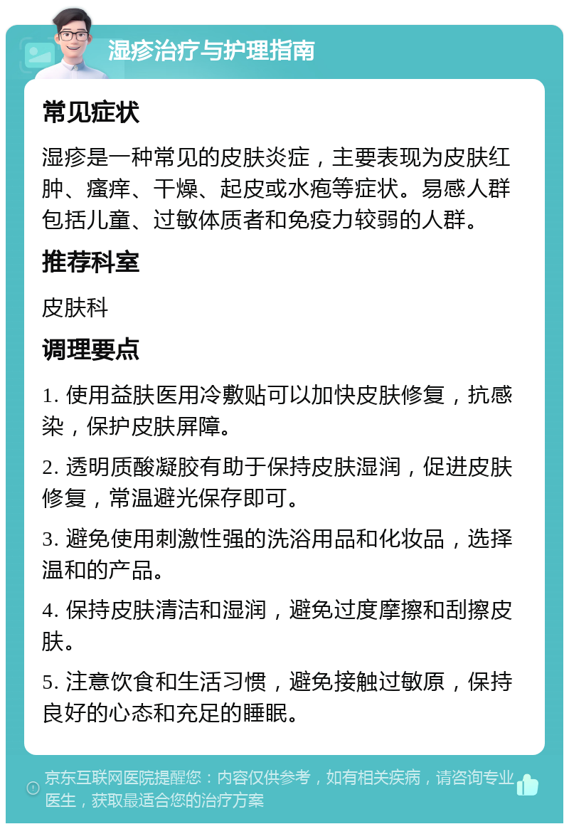 湿疹治疗与护理指南 常见症状 湿疹是一种常见的皮肤炎症，主要表现为皮肤红肿、瘙痒、干燥、起皮或水疱等症状。易感人群包括儿童、过敏体质者和免疫力较弱的人群。 推荐科室 皮肤科 调理要点 1. 使用益肤医用冷敷贴可以加快皮肤修复，抗感染，保护皮肤屏障。 2. 透明质酸凝胶有助于保持皮肤湿润，促进皮肤修复，常温避光保存即可。 3. 避免使用刺激性强的洗浴用品和化妆品，选择温和的产品。 4. 保持皮肤清洁和湿润，避免过度摩擦和刮擦皮肤。 5. 注意饮食和生活习惯，避免接触过敏原，保持良好的心态和充足的睡眠。