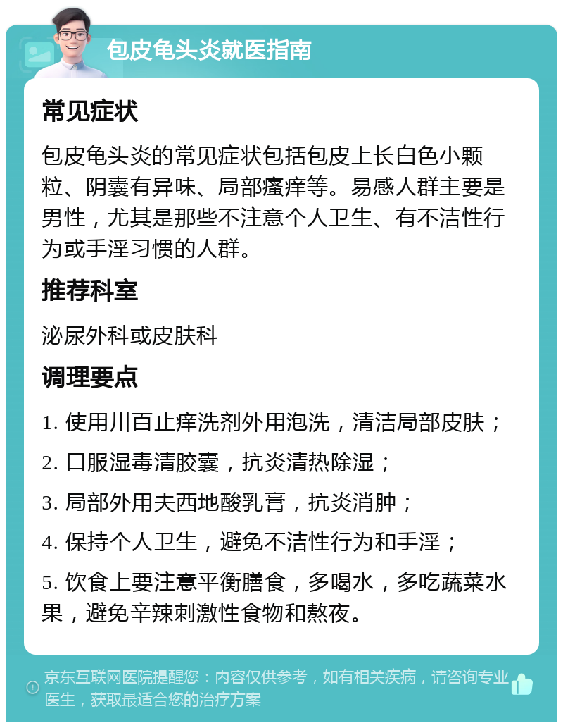 包皮龟头炎就医指南 常见症状 包皮龟头炎的常见症状包括包皮上长白色小颗粒、阴囊有异味、局部瘙痒等。易感人群主要是男性，尤其是那些不注意个人卫生、有不洁性行为或手淫习惯的人群。 推荐科室 泌尿外科或皮肤科 调理要点 1. 使用川百止痒洗剂外用泡洗，清洁局部皮肤； 2. 口服湿毒清胶囊，抗炎清热除湿； 3. 局部外用夫西地酸乳膏，抗炎消肿； 4. 保持个人卫生，避免不洁性行为和手淫； 5. 饮食上要注意平衡膳食，多喝水，多吃蔬菜水果，避免辛辣刺激性食物和熬夜。