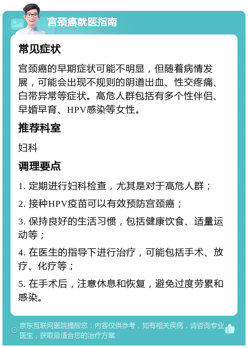 宫颈癌就医指南 常见症状 宫颈癌的早期症状可能不明显，但随着病情发展，可能会出现不规则的阴道出血、性交疼痛、白带异常等症状。高危人群包括有多个性伴侣、早婚早育、HPV感染等女性。 推荐科室 妇科 调理要点 1. 定期进行妇科检查，尤其是对于高危人群； 2. 接种HPV疫苗可以有效预防宫颈癌； 3. 保持良好的生活习惯，包括健康饮食、适量运动等； 4. 在医生的指导下进行治疗，可能包括手术、放疗、化疗等； 5. 在手术后，注意休息和恢复，避免过度劳累和感染。