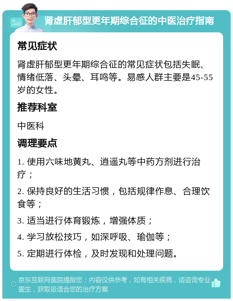 肾虚肝郁型更年期综合征的中医治疗指南 常见症状 肾虚肝郁型更年期综合征的常见症状包括失眠、情绪低落、头晕、耳鸣等。易感人群主要是45-55岁的女性。 推荐科室 中医科 调理要点 1. 使用六味地黄丸、逍遥丸等中药方剂进行治疗； 2. 保持良好的生活习惯，包括规律作息、合理饮食等； 3. 适当进行体育锻炼，增强体质； 4. 学习放松技巧，如深呼吸、瑜伽等； 5. 定期进行体检，及时发现和处理问题。