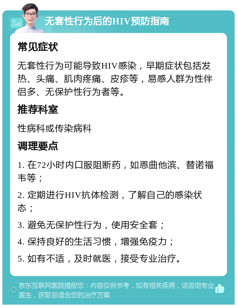 无套性行为后的HIV预防指南 常见症状 无套性行为可能导致HIV感染，早期症状包括发热、头痛、肌肉疼痛、皮疹等，易感人群为性伴侣多、无保护性行为者等。 推荐科室 性病科或传染病科 调理要点 1. 在72小时内口服阻断药，如恩曲他滨、替诺福韦等； 2. 定期进行HIV抗体检测，了解自己的感染状态； 3. 避免无保护性行为，使用安全套； 4. 保持良好的生活习惯，增强免疫力； 5. 如有不适，及时就医，接受专业治疗。