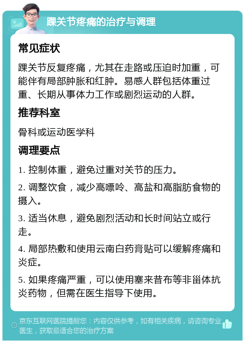 踝关节疼痛的治疗与调理 常见症状 踝关节反复疼痛，尤其在走路或压迫时加重，可能伴有局部肿胀和红肿。易感人群包括体重过重、长期从事体力工作或剧烈运动的人群。 推荐科室 骨科或运动医学科 调理要点 1. 控制体重，避免过重对关节的压力。 2. 调整饮食，减少高嘌呤、高盐和高脂肪食物的摄入。 3. 适当休息，避免剧烈活动和长时间站立或行走。 4. 局部热敷和使用云南白药膏贴可以缓解疼痛和炎症。 5. 如果疼痛严重，可以使用塞来昔布等非甾体抗炎药物，但需在医生指导下使用。