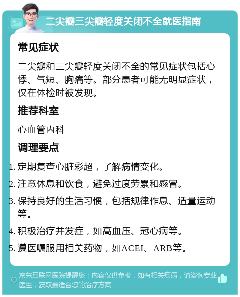 二尖瓣三尖瓣轻度关闭不全就医指南 常见症状 二尖瓣和三尖瓣轻度关闭不全的常见症状包括心悸、气短、胸痛等。部分患者可能无明显症状，仅在体检时被发现。 推荐科室 心血管内科 调理要点 定期复查心脏彩超，了解病情变化。 注意休息和饮食，避免过度劳累和感冒。 保持良好的生活习惯，包括规律作息、适量运动等。 积极治疗并发症，如高血压、冠心病等。 遵医嘱服用相关药物，如ACEI、ARB等。