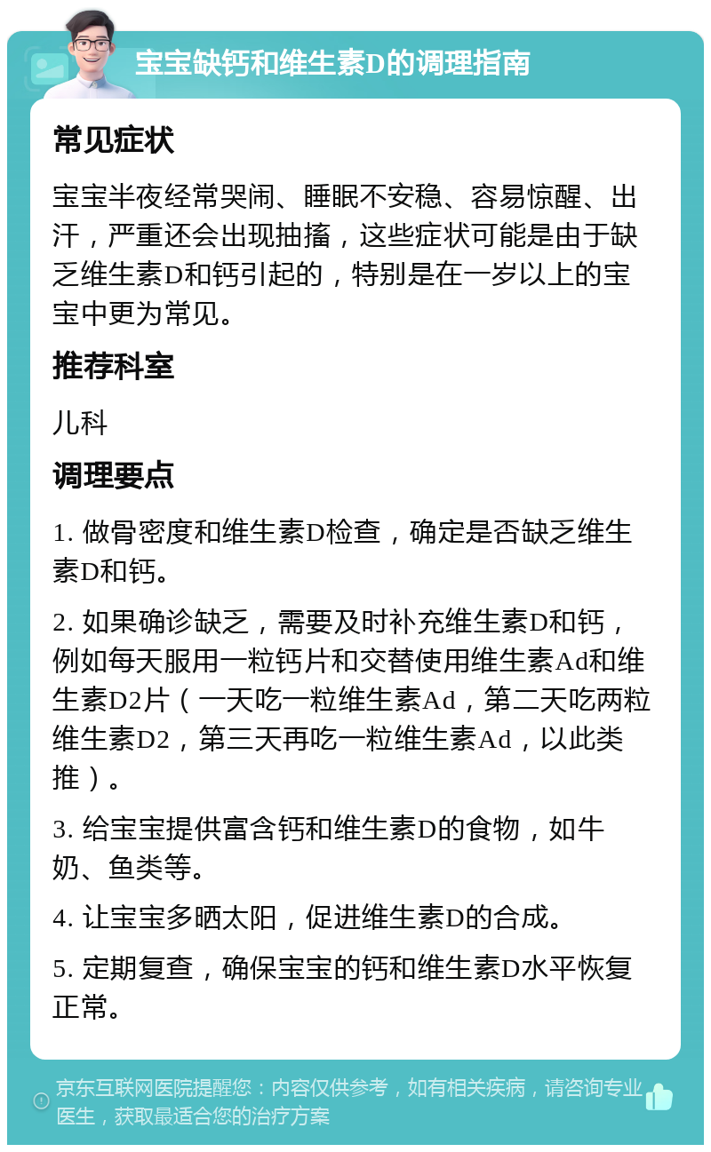 宝宝缺钙和维生素D的调理指南 常见症状 宝宝半夜经常哭闹、睡眠不安稳、容易惊醒、出汗，严重还会出现抽搐，这些症状可能是由于缺乏维生素D和钙引起的，特别是在一岁以上的宝宝中更为常见。 推荐科室 儿科 调理要点 1. 做骨密度和维生素D检查，确定是否缺乏维生素D和钙。 2. 如果确诊缺乏，需要及时补充维生素D和钙，例如每天服用一粒钙片和交替使用维生素Ad和维生素D2片（一天吃一粒维生素Ad，第二天吃两粒维生素D2，第三天再吃一粒维生素Ad，以此类推）。 3. 给宝宝提供富含钙和维生素D的食物，如牛奶、鱼类等。 4. 让宝宝多晒太阳，促进维生素D的合成。 5. 定期复查，确保宝宝的钙和维生素D水平恢复正常。