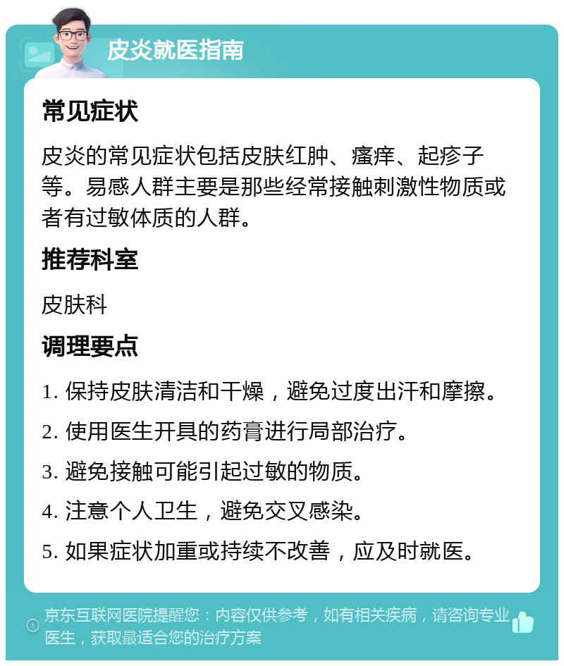 皮炎就医指南 常见症状 皮炎的常见症状包括皮肤红肿、瘙痒、起疹子等。易感人群主要是那些经常接触刺激性物质或者有过敏体质的人群。 推荐科室 皮肤科 调理要点 1. 保持皮肤清洁和干燥，避免过度出汗和摩擦。 2. 使用医生开具的药膏进行局部治疗。 3. 避免接触可能引起过敏的物质。 4. 注意个人卫生，避免交叉感染。 5. 如果症状加重或持续不改善，应及时就医。