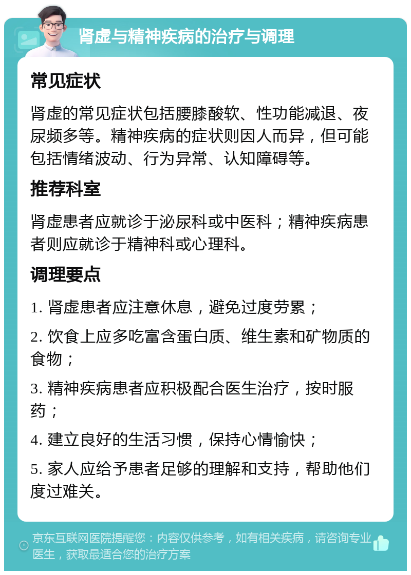 肾虚与精神疾病的治疗与调理 常见症状 肾虚的常见症状包括腰膝酸软、性功能减退、夜尿频多等。精神疾病的症状则因人而异，但可能包括情绪波动、行为异常、认知障碍等。 推荐科室 肾虚患者应就诊于泌尿科或中医科；精神疾病患者则应就诊于精神科或心理科。 调理要点 1. 肾虚患者应注意休息，避免过度劳累； 2. 饮食上应多吃富含蛋白质、维生素和矿物质的食物； 3. 精神疾病患者应积极配合医生治疗，按时服药； 4. 建立良好的生活习惯，保持心情愉快； 5. 家人应给予患者足够的理解和支持，帮助他们度过难关。