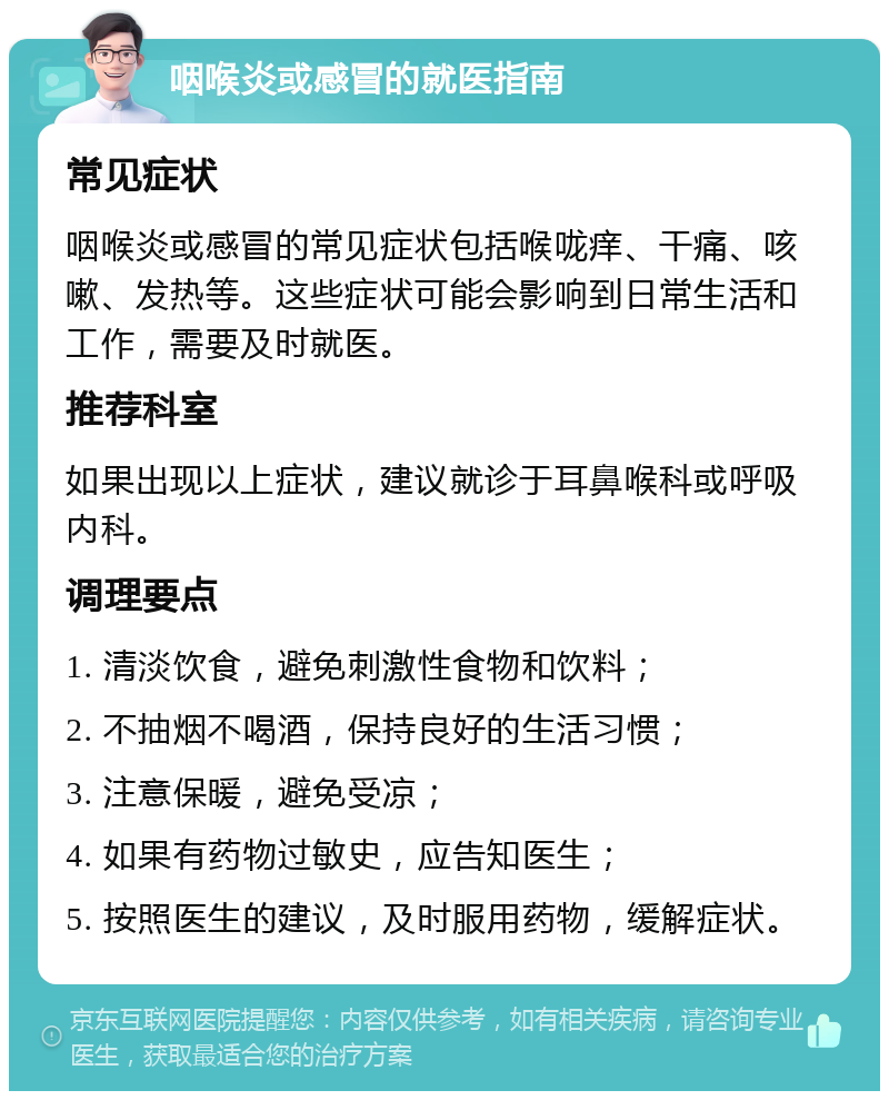 咽喉炎或感冒的就医指南 常见症状 咽喉炎或感冒的常见症状包括喉咙痒、干痛、咳嗽、发热等。这些症状可能会影响到日常生活和工作，需要及时就医。 推荐科室 如果出现以上症状，建议就诊于耳鼻喉科或呼吸内科。 调理要点 1. 清淡饮食，避免刺激性食物和饮料； 2. 不抽烟不喝酒，保持良好的生活习惯； 3. 注意保暖，避免受凉； 4. 如果有药物过敏史，应告知医生； 5. 按照医生的建议，及时服用药物，缓解症状。