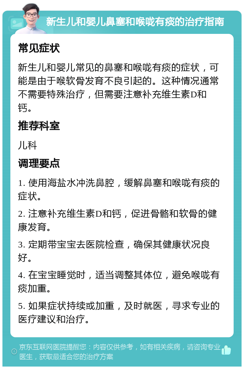 新生儿和婴儿鼻塞和喉咙有痰的治疗指南 常见症状 新生儿和婴儿常见的鼻塞和喉咙有痰的症状，可能是由于喉软骨发育不良引起的。这种情况通常不需要特殊治疗，但需要注意补充维生素D和钙。 推荐科室 儿科 调理要点 1. 使用海盐水冲洗鼻腔，缓解鼻塞和喉咙有痰的症状。 2. 注意补充维生素D和钙，促进骨骼和软骨的健康发育。 3. 定期带宝宝去医院检查，确保其健康状况良好。 4. 在宝宝睡觉时，适当调整其体位，避免喉咙有痰加重。 5. 如果症状持续或加重，及时就医，寻求专业的医疗建议和治疗。