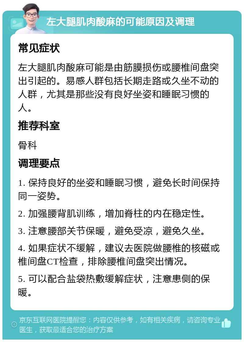 左大腿肌肉酸麻的可能原因及调理 常见症状 左大腿肌肉酸麻可能是由筋膜损伤或腰椎间盘突出引起的。易感人群包括长期走路或久坐不动的人群，尤其是那些没有良好坐姿和睡眠习惯的人。 推荐科室 骨科 调理要点 1. 保持良好的坐姿和睡眠习惯，避免长时间保持同一姿势。 2. 加强腰背肌训练，增加脊柱的内在稳定性。 3. 注意腰部关节保暖，避免受凉，避免久坐。 4. 如果症状不缓解，建议去医院做腰椎的核磁或椎间盘CT检查，排除腰椎间盘突出情况。 5. 可以配合盐袋热敷缓解症状，注意患侧的保暖。