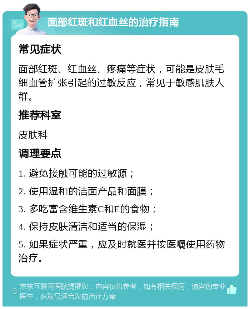 面部红斑和红血丝的治疗指南 常见症状 面部红斑、红血丝、疼痛等症状，可能是皮肤毛细血管扩张引起的过敏反应，常见于敏感肌肤人群。 推荐科室 皮肤科 调理要点 1. 避免接触可能的过敏源； 2. 使用温和的洁面产品和面膜； 3. 多吃富含维生素C和E的食物； 4. 保持皮肤清洁和适当的保湿； 5. 如果症状严重，应及时就医并按医嘱使用药物治疗。