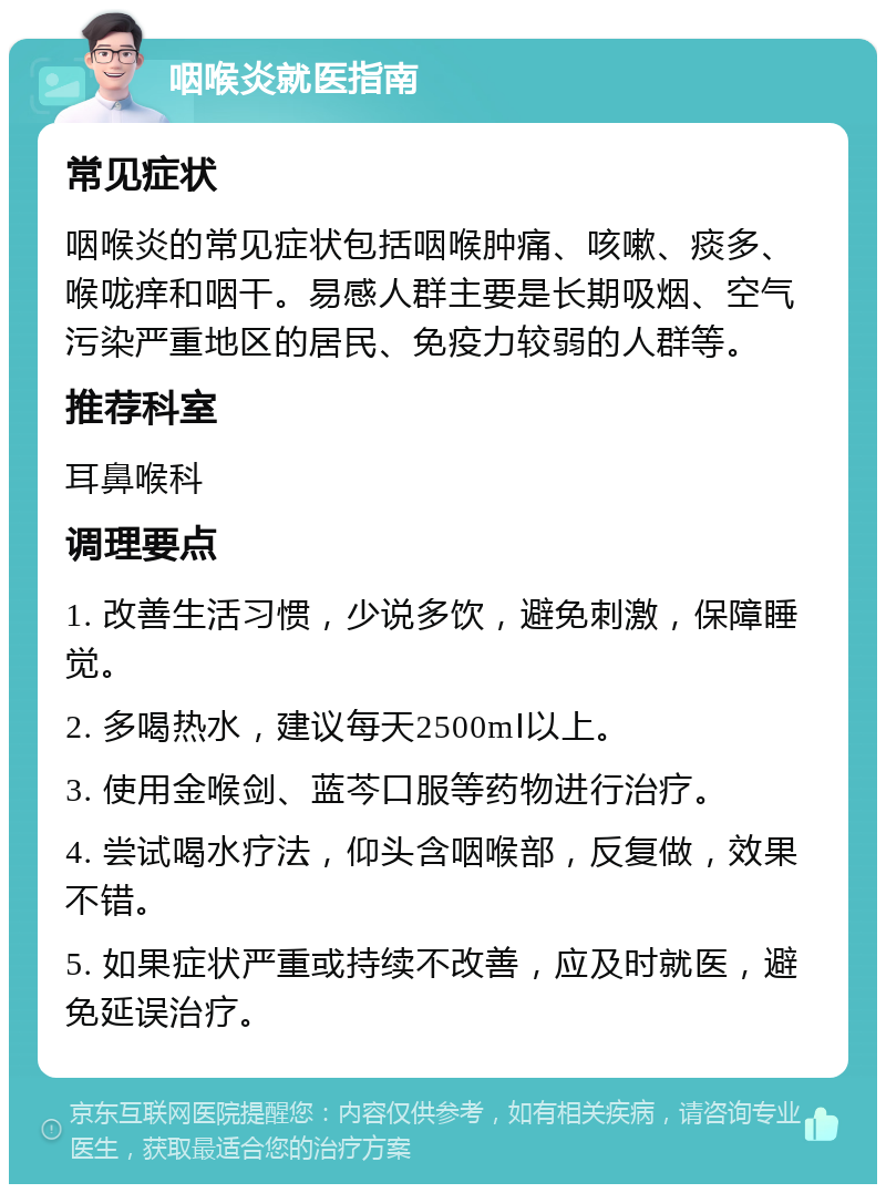 咽喉炎就医指南 常见症状 咽喉炎的常见症状包括咽喉肿痛、咳嗽、痰多、喉咙痒和咽干。易感人群主要是长期吸烟、空气污染严重地区的居民、免疫力较弱的人群等。 推荐科室 耳鼻喉科 调理要点 1. 改善生活习惯，少说多饮，避免刺激，保障睡觉。 2. 多喝热水，建议每天2500mⅠ以上。 3. 使用金喉剑、蓝芩口服等药物进行治疗。 4. 尝试喝水疗法，仰头含咽喉部，反复做，效果不错。 5. 如果症状严重或持续不改善，应及时就医，避免延误治疗。