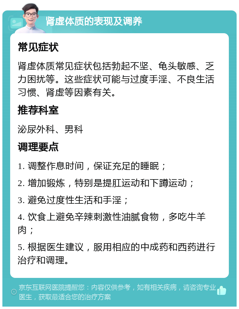 肾虚体质的表现及调养 常见症状 肾虚体质常见症状包括勃起不坚、龟头敏感、乏力困扰等。这些症状可能与过度手淫、不良生活习惯、肾虚等因素有关。 推荐科室 泌尿外科、男科 调理要点 1. 调整作息时间，保证充足的睡眠； 2. 增加锻炼，特别是提肛运动和下蹲运动； 3. 避免过度性生活和手淫； 4. 饮食上避免辛辣刺激性油腻食物，多吃牛羊肉； 5. 根据医生建议，服用相应的中成药和西药进行治疗和调理。