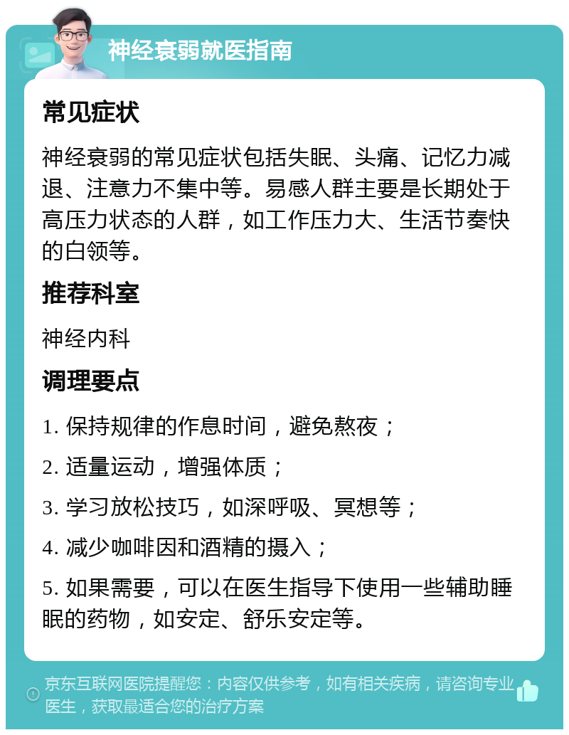 神经衰弱就医指南 常见症状 神经衰弱的常见症状包括失眠、头痛、记忆力减退、注意力不集中等。易感人群主要是长期处于高压力状态的人群，如工作压力大、生活节奏快的白领等。 推荐科室 神经内科 调理要点 1. 保持规律的作息时间，避免熬夜； 2. 适量运动，增强体质； 3. 学习放松技巧，如深呼吸、冥想等； 4. 减少咖啡因和酒精的摄入； 5. 如果需要，可以在医生指导下使用一些辅助睡眠的药物，如安定、舒乐安定等。