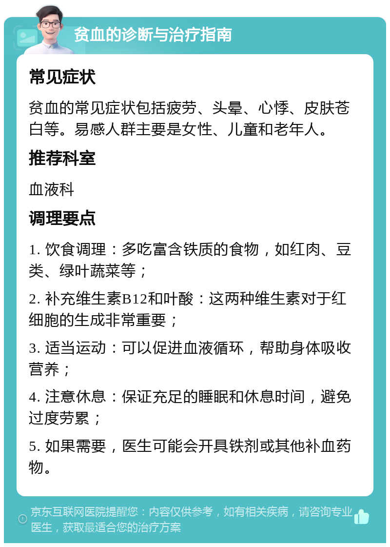 贫血的诊断与治疗指南 常见症状 贫血的常见症状包括疲劳、头晕、心悸、皮肤苍白等。易感人群主要是女性、儿童和老年人。 推荐科室 血液科 调理要点 1. 饮食调理：多吃富含铁质的食物，如红肉、豆类、绿叶蔬菜等； 2. 补充维生素B12和叶酸：这两种维生素对于红细胞的生成非常重要； 3. 适当运动：可以促进血液循环，帮助身体吸收营养； 4. 注意休息：保证充足的睡眠和休息时间，避免过度劳累； 5. 如果需要，医生可能会开具铁剂或其他补血药物。