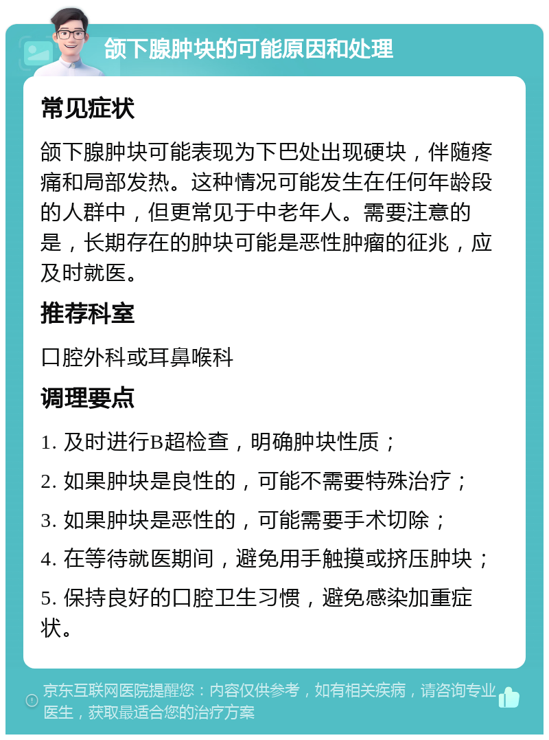 颌下腺肿块的可能原因和处理 常见症状 颌下腺肿块可能表现为下巴处出现硬块，伴随疼痛和局部发热。这种情况可能发生在任何年龄段的人群中，但更常见于中老年人。需要注意的是，长期存在的肿块可能是恶性肿瘤的征兆，应及时就医。 推荐科室 口腔外科或耳鼻喉科 调理要点 1. 及时进行B超检查，明确肿块性质； 2. 如果肿块是良性的，可能不需要特殊治疗； 3. 如果肿块是恶性的，可能需要手术切除； 4. 在等待就医期间，避免用手触摸或挤压肿块； 5. 保持良好的口腔卫生习惯，避免感染加重症状。