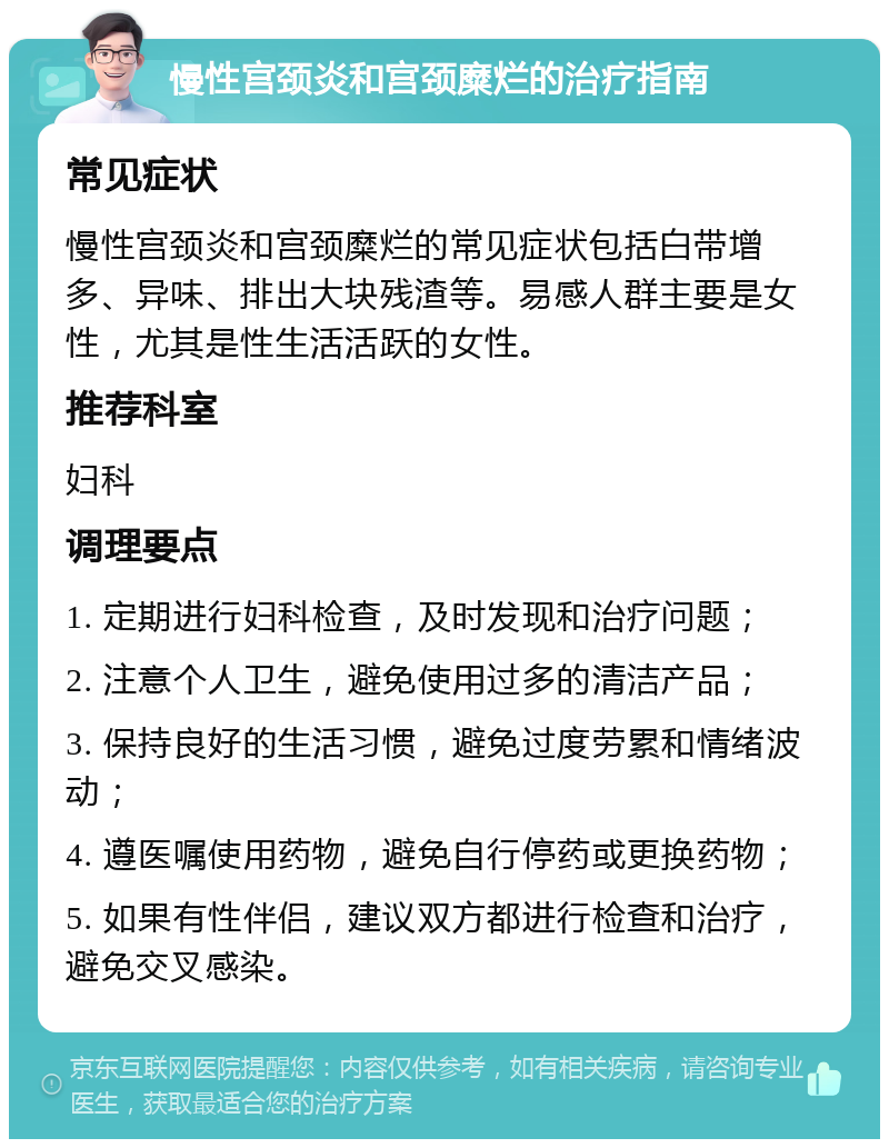 慢性宫颈炎和宫颈糜烂的治疗指南 常见症状 慢性宫颈炎和宫颈糜烂的常见症状包括白带增多、异味、排出大块残渣等。易感人群主要是女性，尤其是性生活活跃的女性。 推荐科室 妇科 调理要点 1. 定期进行妇科检查，及时发现和治疗问题； 2. 注意个人卫生，避免使用过多的清洁产品； 3. 保持良好的生活习惯，避免过度劳累和情绪波动； 4. 遵医嘱使用药物，避免自行停药或更换药物； 5. 如果有性伴侣，建议双方都进行检查和治疗，避免交叉感染。