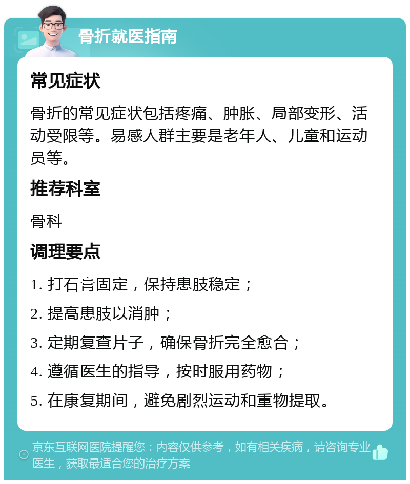 骨折就医指南 常见症状 骨折的常见症状包括疼痛、肿胀、局部变形、活动受限等。易感人群主要是老年人、儿童和运动员等。 推荐科室 骨科 调理要点 1. 打石膏固定，保持患肢稳定； 2. 提高患肢以消肿； 3. 定期复查片子，确保骨折完全愈合； 4. 遵循医生的指导，按时服用药物； 5. 在康复期间，避免剧烈运动和重物提取。