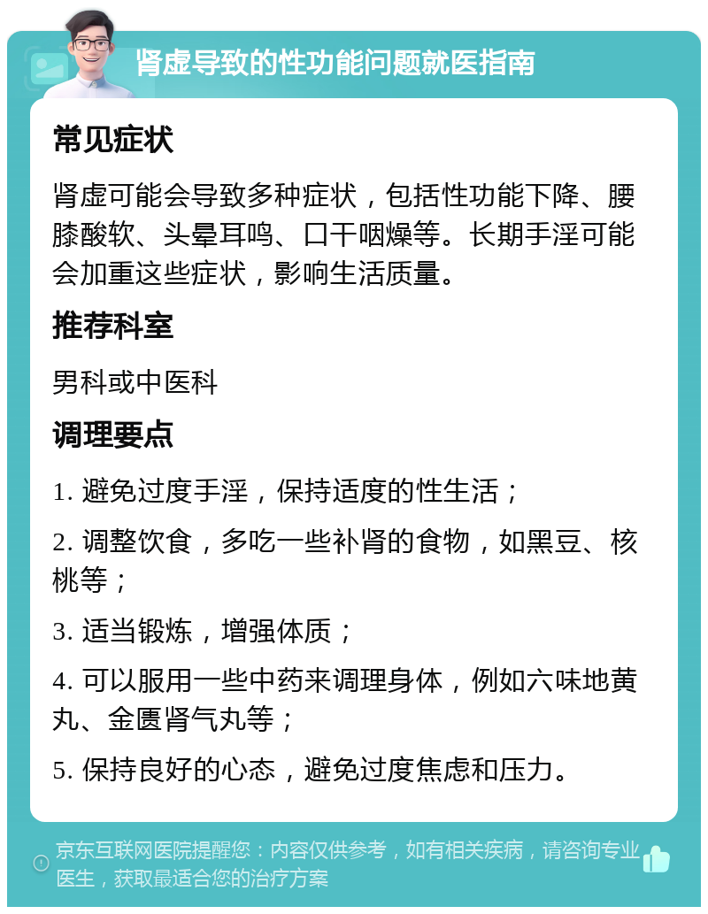 肾虚导致的性功能问题就医指南 常见症状 肾虚可能会导致多种症状，包括性功能下降、腰膝酸软、头晕耳鸣、口干咽燥等。长期手淫可能会加重这些症状，影响生活质量。 推荐科室 男科或中医科 调理要点 1. 避免过度手淫，保持适度的性生活； 2. 调整饮食，多吃一些补肾的食物，如黑豆、核桃等； 3. 适当锻炼，增强体质； 4. 可以服用一些中药来调理身体，例如六味地黄丸、金匮肾气丸等； 5. 保持良好的心态，避免过度焦虑和压力。