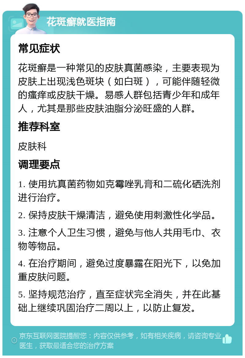 花斑癣就医指南 常见症状 花斑癣是一种常见的皮肤真菌感染，主要表现为皮肤上出现浅色斑块（如白斑），可能伴随轻微的瘙痒或皮肤干燥。易感人群包括青少年和成年人，尤其是那些皮肤油脂分泌旺盛的人群。 推荐科室 皮肤科 调理要点 1. 使用抗真菌药物如克霉唑乳膏和二硫化硒洗剂进行治疗。 2. 保持皮肤干燥清洁，避免使用刺激性化学品。 3. 注意个人卫生习惯，避免与他人共用毛巾、衣物等物品。 4. 在治疗期间，避免过度暴露在阳光下，以免加重皮肤问题。 5. 坚持规范治疗，直至症状完全消失，并在此基础上继续巩固治疗二周以上，以防止复发。