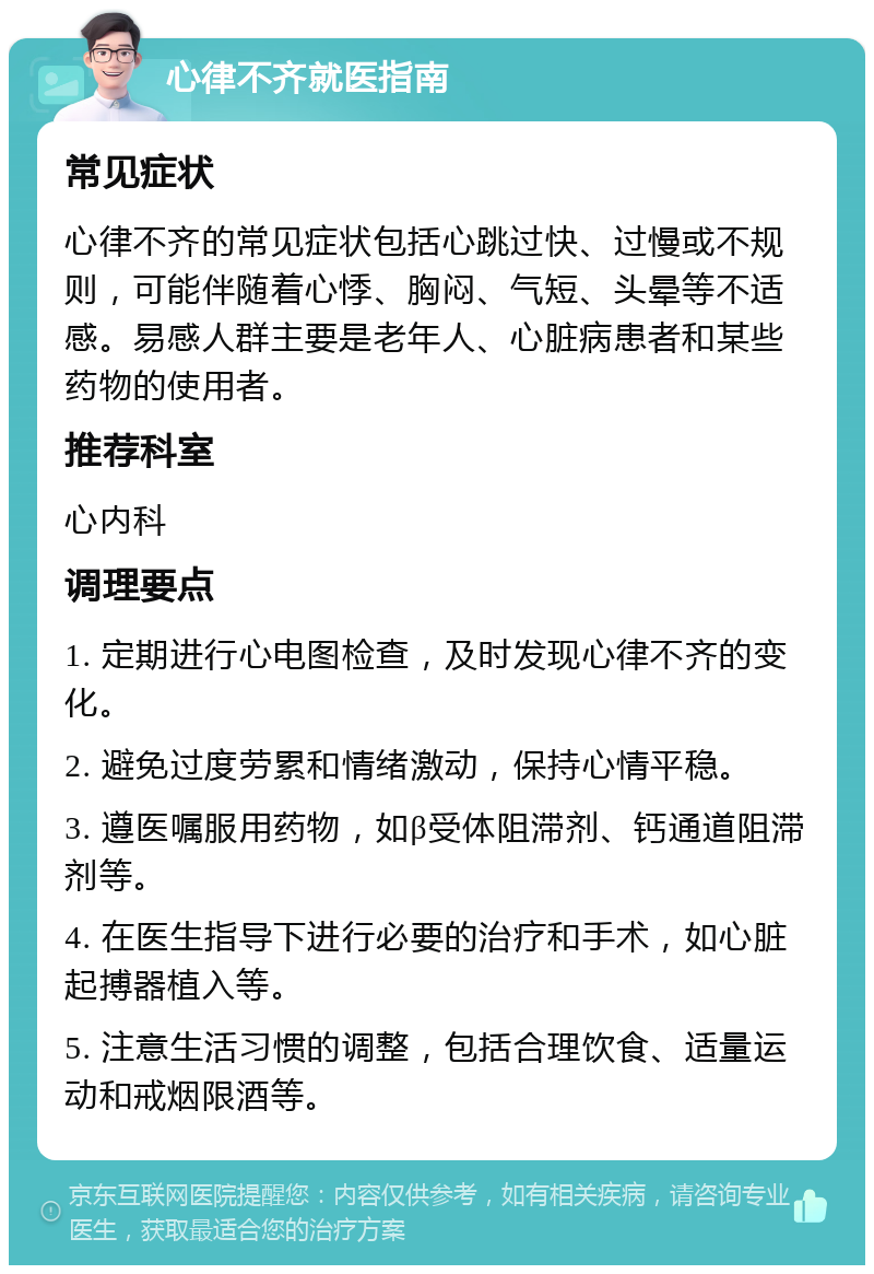 心律不齐就医指南 常见症状 心律不齐的常见症状包括心跳过快、过慢或不规则，可能伴随着心悸、胸闷、气短、头晕等不适感。易感人群主要是老年人、心脏病患者和某些药物的使用者。 推荐科室 心内科 调理要点 1. 定期进行心电图检查，及时发现心律不齐的变化。 2. 避免过度劳累和情绪激动，保持心情平稳。 3. 遵医嘱服用药物，如β受体阻滞剂、钙通道阻滞剂等。 4. 在医生指导下进行必要的治疗和手术，如心脏起搏器植入等。 5. 注意生活习惯的调整，包括合理饮食、适量运动和戒烟限酒等。