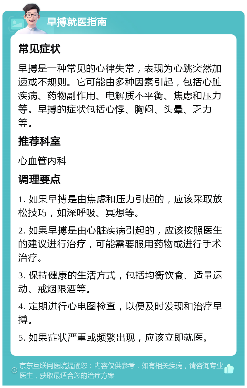 早搏就医指南 常见症状 早搏是一种常见的心律失常，表现为心跳突然加速或不规则。它可能由多种因素引起，包括心脏疾病、药物副作用、电解质不平衡、焦虑和压力等。早搏的症状包括心悸、胸闷、头晕、乏力等。 推荐科室 心血管内科 调理要点 1. 如果早搏是由焦虑和压力引起的，应该采取放松技巧，如深呼吸、冥想等。 2. 如果早搏是由心脏疾病引起的，应该按照医生的建议进行治疗，可能需要服用药物或进行手术治疗。 3. 保持健康的生活方式，包括均衡饮食、适量运动、戒烟限酒等。 4. 定期进行心电图检查，以便及时发现和治疗早搏。 5. 如果症状严重或频繁出现，应该立即就医。